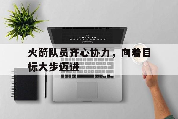 爱游戏下载-火箭队员齐心协力，向着目标大步迈进的简单介绍