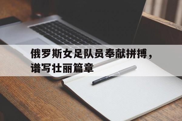 爱游戏在线-俄罗斯女足队员奉献拼搏，谱写壮丽篇章的简单介绍
